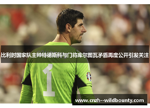 比利时国家队主帅特德斯科与门将库尔图瓦矛盾再度公开引发关注