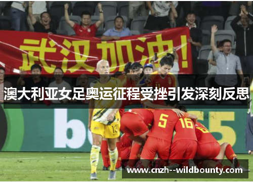 澳大利亚女足奥运征程受挫引发深刻反思