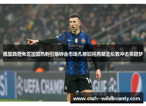 佩里西奇免签加盟热刺引爆转会市场孔蒂旧将再聚北伦敦冲击英超梦