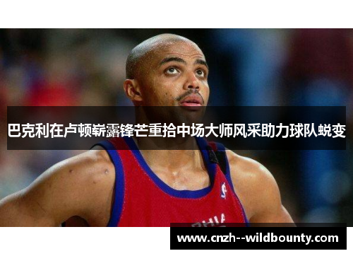 巴克利在卢顿崭露锋芒重拾中场大师风采助力球队蜕变