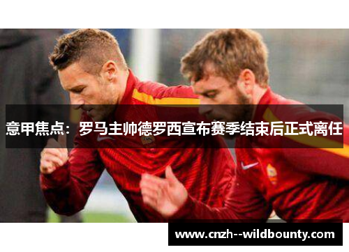 意甲焦点：罗马主帅德罗西宣布赛季结束后正式离任