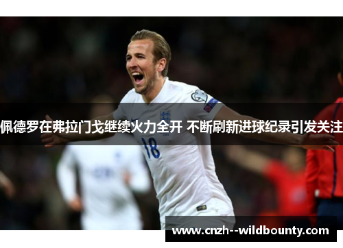 佩德罗在弗拉门戈继续火力全开 不断刷新进球纪录引发关注